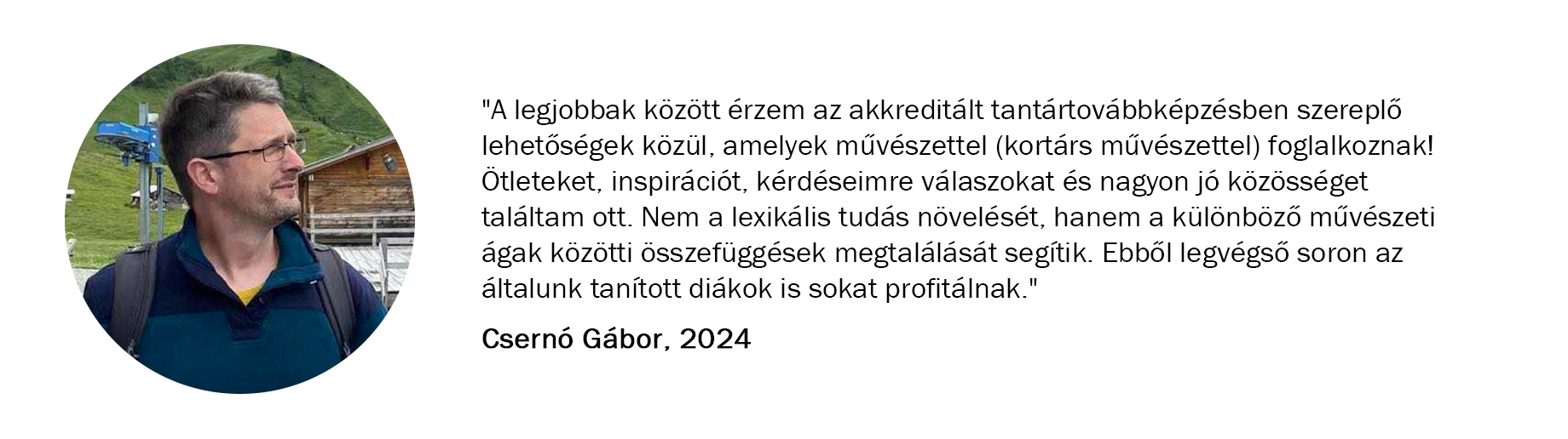 Csernó Gábor véleménye a képzésről: "A legjobbak között érzem az akkreditált tantártovábbképzésben szereplő lehetőségek közül, amelyek művészettel (kortárs művészettel) foglalkoznak! Ötleteket, inspirációt, kérdéseimre válaszokat és nagyon jó közösséget találtam ott. Nem a lexikális tudás növelését, hanem a különböző művészeti ágak közötti összefüggések megtalálását segítik. Ebből legvégső soron az általunk tanított diákok is sokat profitálnak."