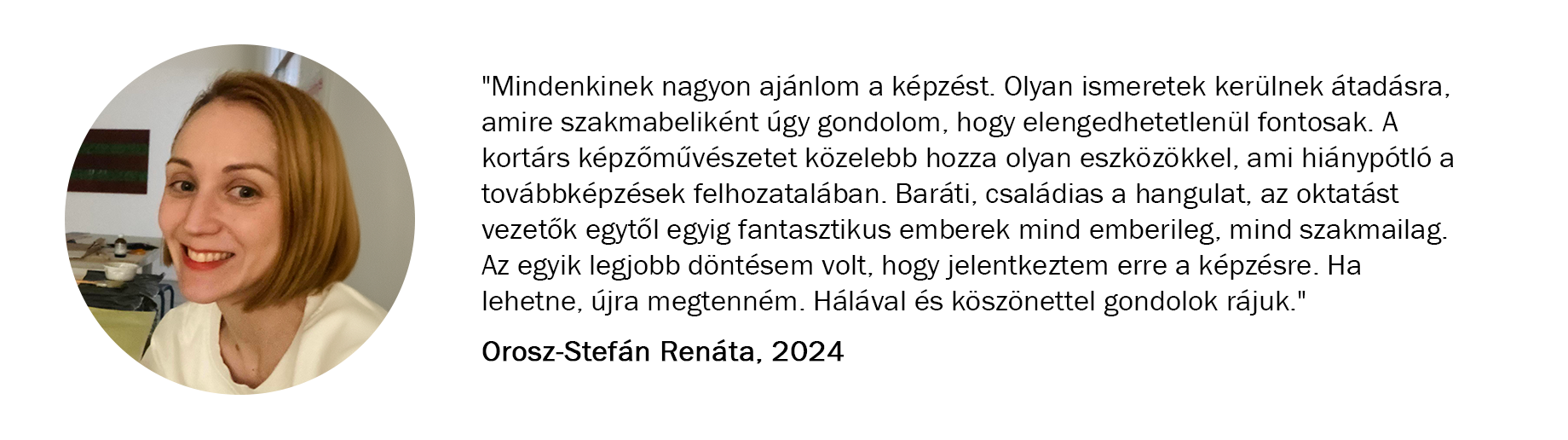 Orosz-Stefán Renáta véleménye a képzésről: "Mindenkinek nagyon ajánlom a képzést. Olyan ismeretek kerülnek átadásra, amire szakmabeliként úgy gondolom, hogy elengedhetetlenül fontos információk hangoztak el. A kortárs képzőművészetet közelebb hozza olyan eszközökkel, ami hiánypótló a továbbképzések felhozatalában. Baráti, családias a hangulat, az oktatást vezetők egytől egyig fantasztikus emberek mind emberileg, mind szakmailag. Az egyik legjobb döntésem volt, hogy jelentkeztem erre a képzésre. Ha lehetne újra megtenném. Hálával és köszönettel gondolok rájuk."